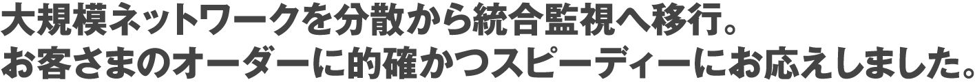 大規模ネットワークを分散から統合監視へ移行。お客さまのオーダーに的確かつスピーディーにお応えしました。