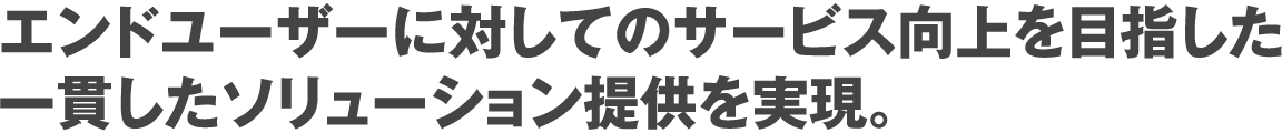 エンドユーザーに対してのサービス向上を目指した一貫したソリューション提供を実現。