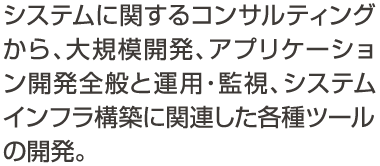 システムに関するコンサルティングから、大規模開発、アプリケーション開発全般と運用・監視、システムインフラ構築に関連した各種ツールの開発。