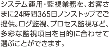 システム運用・監視業務を、お客さまに24時間365日ノンストップでご提供。ログ監視、プロセス監視など、多彩な監視項目を目的に合わせて選べます。