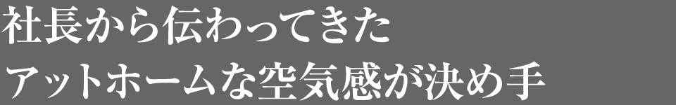 社長から伝わってきたアットホームな空気感が決め手